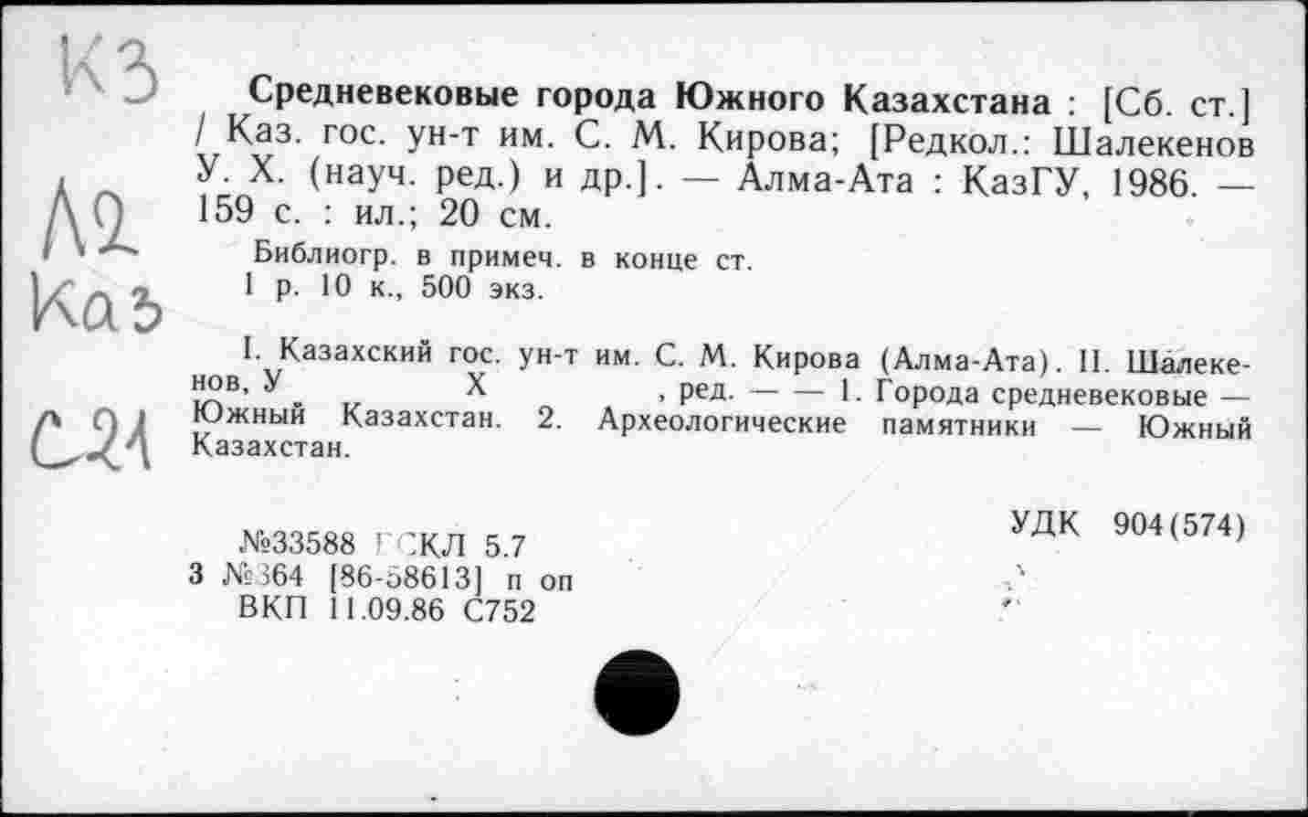 ﻿КЗ
Al Kai
Ù24
Средневековые города Южного Казахстана : [Сб. ст.] / Каз. гос. ун-т им. С. М. Кирова; [Редкол.: Шалекенов У. X. (науч, ред.) и др.]. — Алма-Ата : КазГУ, 1986. — 159 с. : ил.; 20 см.
Библиогр. в примем, в конце ст.
1 р. 10 к., 500 экз.
I. Казахский гос. ун-т им. С. М. Кирова (Алма-Ата). II. Шалеке-Й2В’ . „	X	, ред. 1. Города средневековые —
Южный Казахстан. 2. Археологические памятники — Южный Казахстан.
№33588 ГСКЛ 5.7 3 №364 [86-58613] п оп ВКП 11.09.86 С752
УДК 904(574)